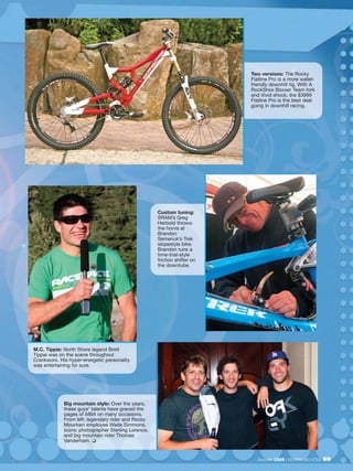 Two versions: The Rocky
                                                                           Flatline Pro is a more wallet-
                                                                           friendly downhill rig. With A
                                                                           RockShox Boxxer Team fork
                                                                           and Vivid shock, the $3999
                                                                           Flatline Pro is the best deal
                                                                           going in downhill racing.




                                                     Custom tuning:
                                                     SRAM’s Greg
                                                     Herbold throws
                                                     the horns at
                                                     Brandon
                                                     Semenuk’s Trek
                                                     slopestyle bike.
                                                     Brandon runs a
                                                     time-trial-style
                                                     friction shifter on
                                                     the downtube.




M.C. Tippie: North Shore legend Brett
Tippie was on the scene throughout
Crankworx. His hyper-energetic personality
was entertaining for sure.




             Big mountain style: Over the years,
             these guys’ talents have graced the
             pages of MBA on many occasions.
             From left: legendary rider and Rocky
             Mountain employee Wade Simmons,
             iconic photographer Sterling Lorence,
             and big mountain rider Thomas
             Vanderham. ❏


                                                                              December 2009 / MOUNTAIN BIKE ACTION   69
 