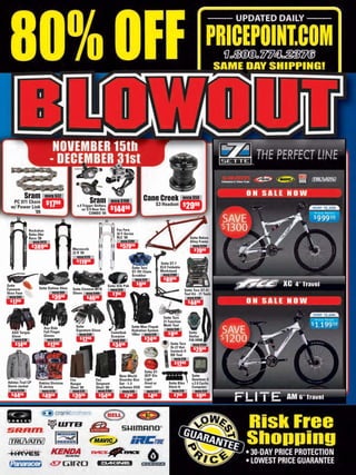 Sram         msrp $32
                                                                                                 Cane Creek                    msrp $50
   PC 971 Chain            $1798                         Sram            msrp $190
                                                                                                          S3 Headset $
  w/ Power Link                                 x.9 Trigger Shifters
                                                   w/ X.9 Rear Der.      $14498                                                 2998
             ‘09                                        COMBO ‘09



               Rockshox                                                     Fox Forx
               Reba 29er                                                    32 F-Series
               Race ‘08                                                     RLC ‘09                                                Sette Reken
                  msrp $613                                                    msrp $700                                           Alloy Frame
                  $ 38998                                                      $ 57998                                               msrp $250
                                             Marzocchi                                                                               $     98
                                             22 R ‘09                                                                                   79
                                                msrp $179
                                                $      98
                                                 119                                                         Sette ST-7
                                                                                         Sette Torx          DLX Foldable
                                                                                         ST-791 Chain        Workstand
                                                                                         Scrubber             msrp $180
                                                                                                              $     98
                                                                                           msrp $20             89
Sette                                                                                       $ 98
                                                                                             9
                                                                       Sette Slik Pak
Eyewear               Sette Outlaw Shoe      Sette Element MTB           msrp $20                                              Sette Torx ST-21
Vexx Fuse                        msrp $80    Shoes msrp $100              $ 98                                                 Tool Kit - 21 Tools
 msrp $45                        $ 3998               $ 4698
                                                                           7                                                      msrp $100
 $ 98
   17                                                                                                                             $     98
                                                                                                                                    44

                                                                                                               Sette Torx
                                                                                                               21 Function
                                               Sette                                     Sette Max Flopak      Multi Tool
                         Axo Ride                                                                                msrp $30
                         Full Finger           Signature Glove                           Hydration System
  AXO Torque                                                             Camelbak                                 $ 98             Sette
  Glove                  Gloves                   msrp $30
                                                                         Scorpion
                                                                                         100oz msrp $70            9               Stellar
    msrp $30                  msrp $20            $ 98
                                                    12                    msrp $60               $ 2498                            F28 HRM
    $ 98                      $ 98                                                                                 Sette Torx
        14                     12                                         $34   98
                                                                                                                   St-27 Hol-
                                                                                                                                     msrp $150
                                                                                                                                     $     98
                                                                                                                   lowtech II          29
                                                                                                                   BB Tool
                                                                                                                       msrp $18
                                                                                                                       $ 98
                                                                                                                          12
                                                                                                 Sette ST-
                                                                               New World         307F Glo                            Sette
                                            Fox              Fox               Disorder Box      Light                               Quantum-X
Adidas Trail CP       Oakley Division       Ranger           Sergeant          Set - 1-3         (front or        Sette Bike         v.2.0 Cyclo-
Storm Jacket          75 Jersey             Short ‘09        Short ‘09         w/bonus DVD       rear)            Hitch-It           Computer
  msrp $130             msrp $110            msrp $70         msrp $100         msrp $45          msrp $12          msrp $18           msrp $35
  $     98
    44                  $  49 98             $ 3998           $  54 98           $ 987             $ 98
                                                                                                      4              $ 98
                                                                                                                        7               $ 98
                                                                                                                                         9
 