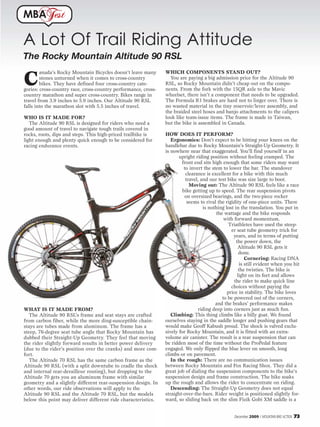 MBA           est

A Lot Of Trail Riding Attitude
The Rocky Mountain Altitude 90 RSL
                                                                WHICH COMPONENTS STAND OUT?

C
        anada’s Rocky Mountain Bicycles doesn’t leave many
        stones unturned when it comes to cross-country            You are paying a big admission price for the Altitude 90
        bikes. They have defined four cross-country cate-       RSL, so Rocky Mountain didn’t cheap out on the compo-
gories: cross-country race, cross-country performance, cross-   nents. From the fork with the 15QR axle to the Mavic
country marathon and super cross-country. Bikes range in        wheelset, there isn’t a component that needs to be upgraded.
travel from 3.9 inches to 5.9 inches. Our Altitude 90 RSL       The Formula R1 brakes are hard not to linger over. There is
falls into the marathon slot with 5.5 inches of travel.         no wasted material in the tiny reservoir/lever assembly, and
                                                                the braided steel hoses and banjo attachments to the calipers
WHO IS IT MADE FOR?                                             look like team-issue items. The frame is made in Taiwan,
   The Altitude 90 RSL is designed for riders who need a        but the bike is assembled in Canada.
good amount of travel to navigate tough trails covered in
rocks, roots, dips and steps. This high-priced trailbike is     HOW DOES IT PERFORM?
light enough and plenty quick enough to be considered for          Ergonomics: Don’t expect to be hitting your knees on the
racing endurance events.                                        handlebar due to Rocky Mountain’s Straight-Up Geometry. It
                                                                is nowhere near that exaggerated. You’ll find yourself in an
                                                                       upright riding position without feeling cramped. The
                                                                        front end sits high enough that some riders may want
                                                                          to invert the stem to lower the bar. The standover
                                                                           clearance is excellent for a bike with this much
                                                                           travel, and our test bike was size large to boot.
                                                                             Moving out: The Altitude 90 RSL feels like a race
                                                                         bike getting up to speed. The rear suspension pivots
                                                                          on oversized bearings, and the two-piece rocker
                                                                            seems to rival the rigidity of one-piece units. There
                                                                                    is nothing lost in the translation. You put in
                                                                                          the wattage and the bike responds
                                                                                              with forward momentum.
                                                                                                Triathletes have used the steep-
                                                                                                  er seat tube geometry trick for
                                                                                                   years, and in terms of putting
                                                                                                     the power down, the
                                                                                                      Altitude 90 RSL gets it
                                                                                                       done.
                                                                                                           Cornering: Racing DNA
                                                                                                        is still evident when you hit
                                                                                                       the twisties. The bike is
                                                                                                      light on its feet and allows
                                                                                                   the rider to make quick line
                                                                                                  choices without paying the
                                                                                                price in stability. The bike loves
                                                                                             to be powered out of the corners,
                                                                                          and the brakes’ performance makes
WHAT IS IT MADE FROM?                                                            riding deep into corners just as much fun.
   The Altitude 90 RSL’s frame and seat stays are crafted          Climbing: This thing climbs like a billy goat. We found
from carbon fiber, while the more ding-susceptible chain-       ourselves staying in the saddle longer and pushing gears that
stays are tubes made from aluminum. The frame has a             would make Geoff Kabush proud. The shock is valved exclu-
steep, 76-degree seat tube angle that Rocky Mountain has        sively for Rocky Mountain, and it is fitted with an extra-
dubbed their Straight-Up Geometry. They feel that moving        volume air canister. The result is a rear suspension that can
the rider slightly forward results in better power delivery     be ridden most of the time without the ProPedal feature
(due to the rider’s position over the cranks) and more com-     engaged. We only flipped the blue lever on smooth, long
fort.                                                           climbs or on pavement.
   The Altitude 70 RSL has the same carbon frame as the            In the rough: There are no communication issues
Altitude 90 RSL (with a split downtube to cradle the shock      between Rocky Mountain and Fox Racing Shox. They did a
and internal rear-derailleur routing), but dropping to the      great job of dialing the suspension components to the bike’s
Altitude 70 gets you an aluminum frame with similar             suspension design and frame construction. The bike soaks
geometry and a slightly different rear-suspension design. In    up the rough and allows the rider to concentrate on riding.
other words, our ride observations will apply to the               Descending: The Straight-Up Geometry does not equal
Altitude 90 RSL and the Altitude 70 RSL, but the models         straight-over-the-bars. Rider weight is positioned slightly for-
below this point may deliver different ride characteristics.    ward, so sliding back on the slim Fizik Gobi XM saddle is a


                                                                                                   December 2009 / MOUNTAIN BIKE ACTION   73
 
