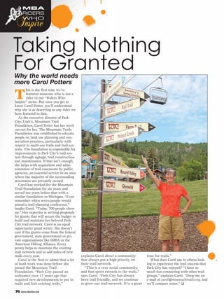 MBA


 Inspire
     RIDERS
     WHO




Taking Nothing
For Granted
Why the world needs
more Carol Potters

T
         his is the first time we’ve
         featured someone who is not a
         rider in our “Riders Who
Inspire” series. But once you get to
know Carol Potter, you’ll understand
why she is as deserving as any rider we
have featured to date.
   As the executive director of Park
City, Utah’s, Mountain Trail
Foundation, Carol Potter has her work
cut out for her. The Mountain Trails
Foundation was established to educate
people on land use planning and con-
servation practices, particularly with
respect to multi-use trails and trail sys-
tems. The foundation is responsible for
improvements to Park City’s trail sys-
tem through signage, trail construction
and maintenance. If that isn’t enough,
she helps with acquisition and admi-
nistration of trail easements by public
agencies, an essential service in an area
where the majority of the surrounding
mountains are privately owned.
   Carol has worked for the Mountain
Trail Foundation for six years and
served ten years before that with a
similar foundation in Michigan. “I can
remember when seven people would
attend a trail-planning conference,”
laughs Carol. “Today, 700 people show
up.” Her expertise is writing proposals
for grants that will secure the budget to
build and maintain her beloved Park
City trail network. Carol is an equal
opportunity grant writer. She doesn’t
care if the grants come from the federal
government, state government or pri-
vate organizations like IMBA or the
American Hiking Alliance. Every
penny helps to maintain the existing
trail network and to add miles of new
trails every year.                           explains Carol about a community           time for trails.”
   Carol is the first to admit that a lot    that always put a high priority on           What does Carol say to others look-
of hard work was done before she             their trail network.                       ing to experience the trail success that
joined the Mountain Trail                      “This is a very social community,        Park City has enjoyed? “I have so
Foundation. “Park City passed an             and that spirit extends to the trails,”    much fun connecting with other trail
ordinance over 17 years ago that             says Carol. “Park City has always          groups,” explains Carol. “Drop me an
required new developments to put in          been trail friendly, and we continue       e-mail at carol@mountaintrails.org, and
trails and link existing trails,”            to grow our trail network. It is a great   we’ll compare notes.” ❑

76 www.mbaction.com
 