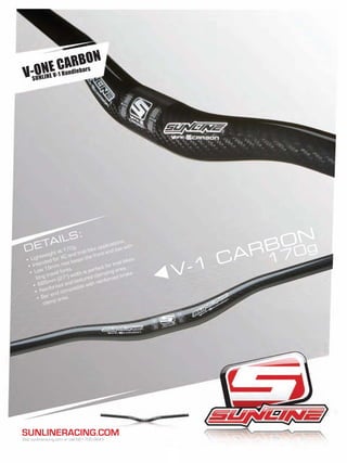 A leB s N
          CandRbarO
    -ONE -1 H
 V SUNLINE V




                               :
       LS
    TAI 170g.                                                               N
                                                                          BO g
                                                       s.
                                                 ation
 DE                                        applic low with
                                                                        R
                                   il bike nt end
                                                                            0
                                                                      CA
                      t
               ight a        d tra
         htwe for XC an ps the fro
  • Lig ded
                          e kee                           ikes.            17
                                                                  V-1
           n
   • Inte 19mm ris .                              trail b
                                         rfect for rea.
                          ks
    • Low travel for idth is pe lamping a rake
        long            7”) w       re dc         ed b
                 m (2         textu         inforc
      •  685m rced and le with re
                fo           atib
        • Rein end comp
         • B ar          a .
                   p are
            clam




SUNLINERACING.COM
Visit sunlineracing.com or call 661-705-3643
 
