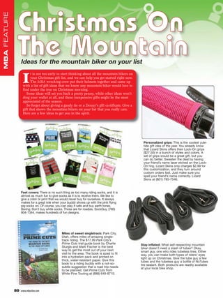 Christmas On
MBA FEATURE




               The Mountain
                   Ideas for the mountain biker on your list


                    I
                          t is not too early to start thinking about all the mountain bikers on
                          your Christmas gift list, and we can help you get started right now.
                          The MBA wrecking crew put their helmets together and came up
                    with a list of gift ideas that we know any mountain biker would love to
                    find under the tree on Christmas morning.
                       Some ideas will set you back a pretty penny, while other ideas won’t
                    ding your wallet at all, and these inexpensive gifts might be the most
                    appreciated of the season.
                       So forget about giving a gaudy tie or a Denny’s gift certificate. Give a
                    gift that shows the mountain bikers on your list that you really care.
                    Here are a few ideas to get you in the spirit.




                                                                                                   Personalized grips: This is the coolest yule-
                                                                                                   tide gift idea of the year. You already know
                                                                                                   that Lizard Skins offers their Lock-On grips
                                                                                                   ($27.50) in a bunch of styles and colors. A
                                                                                                   set of grips would be a great gift, but you
                                                                                                   can do better. Sweeten the deal by having
                                                                                                   your friend’s name laser etched on the Lock-
                                                                                                   On ring. Lizard Skins only charges $2.99 for
                                                                                                   this customization, and they turn around
                                                                                                   custom orders fast. Just make sure you
                                                                                                   spell your friend’s name correctly. Lizard
                                                                                                   Skins at (801) 785-7546.



                   Feet covers: There is no such thing as too many riding socks, and it is
                   almost as much fun to give socks as it is to receive them. We like to
                   give a color or print that we would never buy for ourselves. It always
                   makes for a great ride when your buddy shows up with the pink flying
                   pig socks on. Of course, you can play it safe and buy earth tones.
                   Boring. Don’t buy white socks. Those are for roadies. SockGuy, (760)
                   804-1344, makes hundreds of fun designs.




                                                Miles of sweet singletrack: Park City,
                                                Utah, offers miles of amazing single-
                                                track riding. The $17.99 Park City’s
                                                Prime Cuts trail guide book by Charlie            Stay inflated: What self-respecting mountain
                                                Sturgis and Mark Fischer is the best              biker doesn’t need a stash of tubes? Okay,
                                                way to get the most out of your next              smart guy, one who rides tubeless tires. Either
                                                visit to the area. The book is sized to fit       way, you can make both types of riders’ eyes
                                                into a hydration pack and printed on              light up on Christmas. Give the tube guy a few
                                                thick, water-resistant paper. Give this           tubes and the tubeless guy a bottle of NoTubes
                                                book to a riding buddy with a not-so-             tire sealant. Both products are readily available
                                                subtle suggestion that a road trip needs          at your local bike shop.
                                                to be planned. Get Prime Cuts from
                                                White Pine Touring at (888) 649-8710.




              80   www.mbaction.com
 