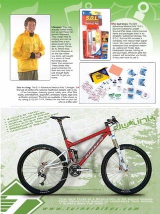 For bad times: The $25
                                      Lifesaver: They are            Adventure Medical Kits’ S.O.L.
                                      actually called shells,        (Survive Outdoors Longer)
                                      but we call these thin         Survival Pak takes critical survival
                                      jackets lifesavers.            items and packages them in an
                                      They weigh next to             ultralight, waterproof drybag. The
                                      nothing and can be             S.O.L. Survival Kit includes a
                                      stuffed into a sun-            compass, mini rescue flash signal
                                      glass pouch (we’ve             mirror, slim rescue howler whistle,
                                      seen Johnny Tomac              waterproof and windproof match-
                                      do it). Where they             es, waterproof Tinder Quik,
                                      turn into lifesavers is        Heatsheets blanket, fishing kit
                                      on the ride where              and duct tape. Whoever gets this
                                      you bonk, get caught           present will remember you fondly
                                      in a storm or have             if they ever have to use it.
                                      the temps drop
                                      faster than expected.
                                      These shells offer
                                      great protection for
                                      their size and hold in
                                      just enough body
                                      warmth to get you
                                      home.



Doc in a bag: The $11 Adventure Medical Kits’ Ultralight .3
first aid kit settles the national healthcare debate with a mix
     of ten bandages, dressing gauze, safety pins, After Bite
 wipes, antihistamine, ibuprofen, antiseptic wipes, tape and
   antibiotic ointment. The kits are available in bike shops or
   by calling (510) 261-7414. Perfect for the rider on your list
                                             who is a little wild.
 