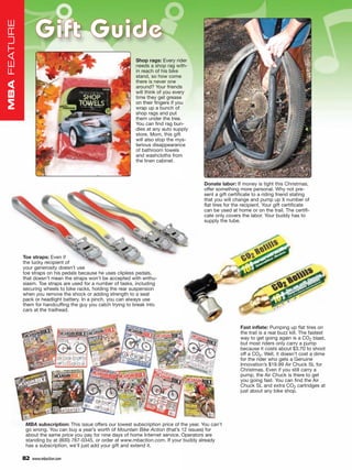 Gift Guide
MBA FEATURE




                                                                Shop rags: Every rider
                                                                needs a shop rag with-
                                                                in reach of his bike
                                                                stand, so how come
                                                                there is never one
                                                                around? Your friends
                                                                will think of you every
                                                                time they get grease
                                                                on their fingers if you
                                                                wrap up a bunch of
                                                                shop rags and put
                                                                them under the tree.
                                                                You can find rag bun-
                                                                dles at any auto supply
                                                                store. Mom, this gift
                                                                will also stop the mys-
                                                                terious disappearance
                                                                of bathroom towels
                                                                and washcloths from
                                                                the linen cabinet.



                                                                                               Donate labor: If money is tight this Christmas,
                                                                                               offer something more personal. Why not pre-
                                                                                               sent a gift certificate to a riding friend stating
                                                                                               that you will change and pump up X number of
                                                                                               flat tires for the recipient. Your gift certificate
                                                                                               can be used at home or on the trail. The certifi-
                                                                                               cate only covers the labor. Your buddy has to
                                                                                               supply the tube.




              Toe straps: Even if
              the lucky recipient of
              your generosity doesn’t use
              toe straps on his pedals because he uses clipless pedals,
              that doesn’t mean the straps won’t be accepted with enthu-
              siasm. Toe straps are used for a number of tasks, including
              securing wheels to bike racks, holding the rear suspension
              when you remove the shock or adding strength to a seat
              pack or headlight battery. In a pinch, you can always use
              them for handcuffing the guy you catch trying to break into
              cars at the trailhead.


                                                                                                                Fast inflate: Pumping up flat tires on
                                                                                                                the trail is a real buzz kill. The fastest
                                                                                                                way to get going again is a CO2 blast,
                                                                                                                but most riders only carry a pump
                                                                                                                because it costs about $3.70 to shoot
                                                                                                                off a CO2. Well, it doesn’t cost a dime
                                                                                                                for the rider who gets a Genuine
                                                                                                                Innovation’s $19.99 Air Chuck SL for
                                                                                                                Christmas. Even if you still carry a
                                                                                                                pump, the Air Chuck is there to get
                                                                                                                you going fast. You can find the Air
                                                                                                                Chuck SL and extra CO2 cartridges at
                                                                                                                just about any bike shop.




               MBA subscription: This issue offers our lowest subscription price of the year. You can’t
               go wrong. You can buy a year’s worth of Mountain Bike Action (that’s 12 issues) for
               about the same price you pay for nine days of home Internet service. Operators are
               standing by at (800) 767-0345, or order at www.mbaction.com. If your buddy already
               has a subscription, we’ll just add your gift and extend it.

              82   www.mbaction.com
 