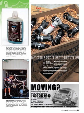 Chain lube: There is not a mountain
bike on the trail that doesn’t need its
chain lubed occasionally. A bottle will
last all season. Be safe and stick with a
lube that has been formulated for
mountain bikers (it will say so on the
bottle). The key is not putting on too
much of the stuff.




Bike detailing: Nobody likes to do it,
but everybody likes the result—a bike
that looks clean and race-ready before
an important ride. Your gift will be a gift
certificate promising to clean and polish
a friend’s bike.

                                              December 2009 / MOUNTAIN BIKE ACTION   83
 