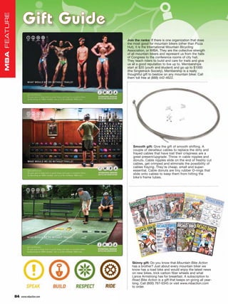 Gift Guide
MBA FEATURE




                                      Join the ranks: If there is one organization that does
                                      the most good for mountain bikers (other than Pizza
                                      Hut), it is the International Mountain Bicycling
                                      Association, or IMBA. They are the collective strength
                                      of all mountain bikers and represent us from the halls
                                      of Congress to the conference rooms of city hall.
                                      They teach riders to build and care for trails and give
                                      us all a good reputation to live up to. Memberships
                                      start at $20 (youth and student) and go up to $1000
                                      (the Singletrack Society). Membership is a really
                                      thoughtful gift to bestow on any mountain biker. Call
                                      them toll free at (888) 442-4622.




                                          Smooth gift: Give the gift of smooth shifting. A
                                          couple of derailleur cables to replace the dirty and
                                          frayed cables that have lost their crispness are a
                                          great present/upgrade. Throw in cable nipples and
                                          donuts. Cable nipples slide on the end of freshly cut
                                          cables, get crimped and eliminate the possibility of
                                          cables fraying. They’re cheap, small and super-
                                          essential. Cable donuts are tiny rubber O-rings that
                                          slide onto cables to keep them from hitting the
                                          bike’s frame tubes.




                                         Skinny gift: Do you know that Mountain Bike Action
                                         has a brother? Just about every mountain biker we
                                         know has a road bike and would enjoy the latest news
                                         on new bikes, trick carbon fiber wheels and what
                                         Lance Armstrong has for breakfast. A subscription to
                                         Road Bike Action is a gift that keeps on giving all year-
                                         long. Call (800) 767-0345 or visit www.mbaction.com
                                         to order.


              84   www.mbaction.com
 