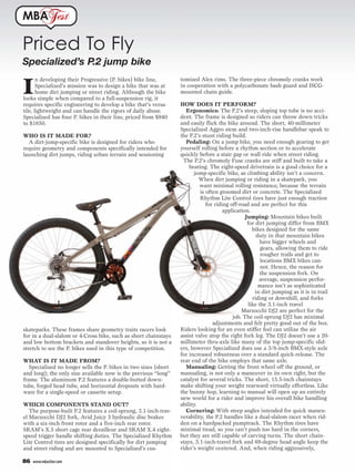 MBA               est

Priced To Fly
Specialized’s P.2 jump bike
                                                                  tomized Alex rims. The three-piece chromoly cranks work

I
       n developing their Progressive (P. bikes) bike line,
       Specialized’s mission was to design a bike that was at     in cooperation with a polycarbonate bash guard and ISCG-
       home dirt jumping or street riding. Although the bike      mounted chain guide.
looks simple when compared to a full-suspension rig, it
requires specific engineering to develop a bike that’s versa-     HOW DOES IT PERFORM?
tile, lightweight and can handle the rigors of daily abuse.          Ergonomics: The P.2’s steep, sloping top tube is no acci-
Specialized has four P. bikes in their line, priced from $940     dent. The frame is designed so riders can throw down tricks
to $1650.                                                         and easily flick the bike around. The short, 40-millimeter
                                                                  Specialized Aggro stem and two-inch-rise handlebar speak to
WHO IS IT MADE FOR?                                               the P.2’s stunt riding build.
  A dirt-jump-specific bike is designed for riders who               Pedaling: On a jump bike, you need enough gearing to get
require geometry and components specifically intended for         yourself rolling before a rhythm section or to accelerate
launching dirt jumps, riding urban terrain and sessioning         quickly before a stair gap or wall ride when street riding.
                                                                   The P.2’s chromoly Fuse cranks are stiff and built to take a
                                                                      beating. The eight-speed drivetrain is a good choice for a
                                                                        jump-specific bike, as climbing ability isn’t a concern.
                                                                           When dirt jumping or riding in a skatepark, you
                                                                           want minimal rolling resistance, because the terrain
                                                                           is often groomed dirt or concrete. The Specialized
                                                                           Rhythm Lite Control tires have just enough traction
                                                                              for riding off-road and are perfect for this
                                                                                      application.
                                                                                                Jumping: Mountain bikes built
                                                                                                 for dirt jumping differ from BMX
                                                                                                   bikes designed for the same
                                                                                                     duty in that mountain bikes
                                                                                                       have bigger wheels and
                                                                                                       gears, allowing them to ride
                                                                                                       rougher trails and get to
                                                                                                       locations BMX bikes can-
                                                                                                       not. Hence, the reason for
                                                                                                       the suspension fork. On
                                                                                                      average, suspension perfor-
                                                                                                      mance isn’t as sophisticated
                                                                                                    in dirt jumping as it is in trail
                                                                                                   riding or downhill, and forks
                                                                                                 like the 3.1-inch travel
                                                                                              Marzocchi DJ2 are perfect for the
                                                                                          job. The coil-sprung DJ2 has minimal
                                                                                 adjustments and felt pretty good out of the box.
skateparks. These frames share geometry traits racers look        Riders looking for an even stiffer feel can utilize the air
for in a dual-slalom or 4-Cross bike, such as short chainstays    assist valve atop the right fork leg. The DJ2 doesn’t use a 20-
and low bottom brackets and standover heights, so it is not a     millimeter thru-axle like many of the top jump-specific slid-
stretch to see the P. bikes used in this type of competition.     ers, however Specialized does use a 3/8-inch BMX-style axle
                                                                  for increased robustness over a standard quick-release. The
WHAT IS IT MADE FROM?                                             rear end of the bike employs that same axle.
   Specialized no longer sells the P. bikes in two sizes (short      Manualing: Getting the front wheel off the ground, or
and long); the only size available now is the previous “long”     manualing, is not only a maneuver in its own right, but the
frame. The aluminum P.2 features a double-butted down-            catalyst for several tricks. The short, 15.5-inch chainstays
tube, forged head tube, and horizontal dropouts with hard-        make shifting your weight rearward virtually effortless. Like
ware for a single-speed or cassette setup.                        the bunny hop, learning to manual will open up an entirely
                                                                  new world for a rider and improve his overall bike handling
WHICH COMPONENTS STAND OUT?                                       ability.
   The purpose-built P.2 features a coil-sprung, 3.1-inch-trav-      Cornering: With steep angles intended for quick maneu-
el Marzocchi DJ2 fork, Avid Juicy 3 hydraulic disc brakes         verability, the P.2 handles like a dual-slalom racer when rid-
with a six-inch front rotor and a five-inch rear rotor.           den on a hardpacked pumptrack. The Rhythm tires have
SRAM’s X.5 short cage rear derailleur and SRAM X.4 eight-         minimal tread, so you can’t push too hard in the corners,
speed trigger handle shifting duties. The Specialized Rhythm      but they are still capable of carving turns. The short chain-
Lite Control tires are designed specifically for dirt jumping     stays, 3.1-inch-travel fork and 69-degree head angle keep the
and street riding and are mounted to Specialized’s cus-           rider’s weight centered. And, when riding aggressively,

86   www.mbaction.com
 