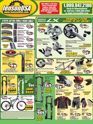 We Offer a 30-Day
                                                                                                                                                                                      Price Protection
                                                                                                                                                                                       Policy, Plus NO-                                        1.909.947.2100
                                                                                                                                                                                                                                                 local or international
                                                                                                                                                                                      HASSLE RETURNS
                                                                                                                                                                                     with NO Restocking                                            or toll free 1.888.880.3403
                                                                                                                                                                                            FEES!                                                   or www.JensonUSA.com




                                                                                 V
                                                                                 Vredestein Black Panther
                                                                                 F
                                                                                 Folding Tire
                                                                                 2
                                                                                 26x2.0 or 2.35 Folding
                                                                                 T
                                                                                 TI283A09
                                                                                 M
                                                                                 MSRP $55.95
                                                                                 Vredestein Bull Lock
                                                                                 Folding Tire
                                                                                 26x2.0 or 2.35 Folding
                                                                                 TI283A10
                                                                                 MSRP $55.95
                                                                                 V
                                                                                 Vredestein Tiger Claw
                                                                                 F
                                                                                 Folding Tire
                                                                                 2
                                                                                 26x2.0 or 2.35 Folding                                                                   Shimano LX M581 Rear
                                                                                 T
                                                                                 TI283A11                                                                                 Derailleur
                                                                                 M
                                                                                 MSRP $55.95                                                                                 s      traditionally-sprung (
                                                                                                                                                                                             a ly p g
                                                                                                                                                                          This is a traditionally-sprung (i.e. not                                  Shimano LX FC-M582 Crankset
                                                                                                                                                                            pid
                                                                                                                                                                            p                  railleur
                                                                                                                                                                          Rapid Rise) rear derailleur designed to                                   with Bottom Bracket
                                                                                  Intense Edge Exdc Lite Tire                                                               mplement
                                                                                                                                                                            m                g
                                                                                                                                                                          complement Trigger shifters.                                              Amazing upgrade for just about any bike! 170 or 175mm,
                                                                                  26x2.35, Dual Compound                                                                   D3309A01
                                                                                                                                                                          RD309A01           MSRP $80                                               44-32-22
                                                                                  TI287A10                                                                                                                                                          CR303A00
                                                                                  MSRP $44.99                                                                                                                                                       MSRP $189.99
                                                                                                                                                                                                                                                    Shimano LX M580 9SP Trigger Shifters
                                                                                                                                                                                                                                                    These LX RapidFire levers are ideal for almost every rider.
                                                                                                                                                                                                                                                    SL302A00
                                                                                                                          Easton EC70                                                                                                               MSRP $79.99
                                                                                                                          Carbon
                                                                                                                          Seatpost ‘08
                                                                                                                          A proven design, year
                                                                                                                          after year. Space
                                                                                                                          age carbon ﬁber
      EASTON Monkey Lite XC                                                                                               construction! 27.2,
      Riser Bar 08                                                                                                        30.9, 31.6
      Featuring CNT (carbon nano tube)                                                                                    SE402A01                                                                                           KHS DJ200 Frame 2005
      technology, making this bar light and                                                                               MSRP $130                                                                                          Grey
      strong. 25.4 or 31.8, Low or High-Rise.                                                                                                                                                                                FR284A00
      HB402A00                                                                                                                                                                                                               MSRP $299
      MSRP $120



                                                                                                                                                                       RaceFace Evolve XC DH Crankset                                                                                R kG d W bi d
                                                                                                                                                                                                                                                                                     RockGardn Warbird
                                                                                                                                                                       ‘08                                                                                                           Helmet
                                                                                                                                                                       Silver, Two Rings with bashgaurd. 170 or 175mm                                                                S-XXL
                                                                                                                                                                       CR302A06                                                                                                      HE283G03
                                                                                                                                                                       MSRP $195                                                                                                     MSRP $79.99

                                Marzocchi 44                                                                          RockShox Reba
                                                                                                                      Team ‘09 Fork                                                              Marzocchi 66 RC3
                                TST2 ‘09 Fork
                                Black, 120mm, TST2                                                                    White 100mm, Disc Only,                                                    Fork ‘09
                                FK291A04                                                                              26”, w/Pushloc                                                             Metalic Grey, 180mm, RC3
                                                                                                                      FK293A07                                                                   FK291A16
                                MSRP
                                $369                                                                                  MSRP                                                                       MSRP $999
                                                                                                                      $724




                                                                                                                                                                                                                            Azonic O’Neal Fury Full                        SixSixOne Evolution
                                                                                                                                                                                                                            Face ‘08 Helmet                                Helmet
                                                                                                                                                                                                                            (S, M, L)                                      (M or L)
                                                                                                                                                                                                                            HE302G04                                       HE302G07
                                                                                                                                                                                                                            MSRP $89.99                                    MSRP $149.95
                                                                                                 Jamis Parker 1.0 ‘08
                                                                                                 Bike
                                                                                                 Sludge Color, S, M, L
                                                                                                 BI290B01          MSRP $1350
                                                                                                                                Shimano,
                                                                                                                              RockShox, WTB
                                                                                                                                and More!                               Marzocchi 55
                                                                                                                                                                        ATA Fork ‘09
                                                                                                                                                                        Black, 120-160mm, ATA
                                                                                                                                                                        FK291A09
                                                                                                                                                                        MSRP $599
                                                                                                                                                                                                                               Nema Revolver                     Nema Revolver                      Nema Grasp
                                                                                                                                                                                                                               Jersey                            Short                              Glove ‘09
                                                                                                                                                                                                                               Carbon/ Red S-XXL                 Carbon/ Red S-XXL                  Red, S-XXL
Disclaimer* Quantities on some items may be limited - shop early for best selection. Pricing may vary between our magazine ads, catalogs, showroom,                                                                            JE281B00                          SP281B00                           GL281A00
retail stores, and website. Currency ﬂuctuations, manufacturer price increases, model year changes, and other factors may cause our costs to change.
JensonUSA reserves the right to modify our prices at any time without notice. Prices listed do not include shipping. Errors in product descriptions, weights,                                                                  MSRP                              MSRP                               MSRP
prices, or photography are unintentional and subject to correction. Customer bears the cost of return shipping for exchanges/returns unless Jenson USA has                                                                     $64.99                            $104.99                            $35
made a shipping error. Please call for a return authorization number. Jenson USA strives to offer the best prices on every item we sell. We will price match
any nationally advertised price - just give us the details at the time of your order. The identical item (size, color, model year) must be in stock at the time your
order is placed. This does not include items which are on sale/clearance/blowout. Price match may not be combined with any other offers. * All Shimano
logos and brands are the exclusive property of Shimano American Corporation.
 