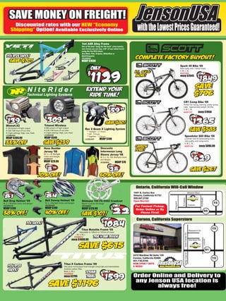 SAVE MONEY ON FREIGHT!
          Discounted rates with our NEW “Economy
        Shipping” Option! Available Exclusively Online                                                                                                with the Lowest Prices Guaranteed!
                                                                                         Yeti ASR Alloy Frame
                                                                                         One of the best “bang for the buck” cross-country
                                                                                         race frames you can buy. 3.89” of rear wheel travel
                                                                                         using the Fox RP23 shock.
                                                                                         Ano Black, Pink, Turqoise, White/Raw or
                                                                                         Black/Turquoise
                                                                                         FR289B00
                                                                                         MSRP $1830
                                                                                                                                                                                          Spark 40 Bike ‘09
                                                                                                                                                                                          Race-ready with 110mm travel.
                                                                                                                                                                                          S, M, L, XL
                                                                                                                                                                                          BI281B00
                                                                                                                                                                                          msrp $2645




                                                                                                                                                                                              CR1 Comp Bike ‘09
                                                                                                                                                                                              Perfect for racing, training, and/or group
                                                                                                                                                                                              rides. Approximate weight 18.9 lbs.
                                                                                                                                                                                              S, M, L, XL
                                                                                                                                                                                              BI287C07          msrp $1950



   Minewt.X2                              Trinewt Wireless
   # 150 lumen’s of light output          # 500 lumen’s of light output
                                          # 3:30-7:00 hours of run time
                                                                                             Rav X Beam X Lighting System
   # 3:30-7:00 hours of run time                                                               * Halogen - 2.7 hours
   # 3 light settings: High, Low, Flash   # 3 light settings: High, Low, Flash
                                                                                               * LED - 9 hours
   LS306A04                               LS306A08
                                                                                               * Together - 1.5 hours                                                                             Speedster S60 Bike ‘09
   MSRP $209.99                           MSRP $549                                          LS282A01         MSRP $140                                                                           a winner with its outstanding looks,
                                                                                                                                                                                                  ride quality and components.
                                                                                                                                                                                                  S, M, L, XL
                                                                                                                                                                                                  BI281C03          msrp $896.99
                                                     er
                                          Hoss Rustler                                                          Descente
                                          Jersey ‘08                                                            Intermezzo Long
                                                           ple
                                          M, S, L, XL Multiple                                                  Sleeve Jersey ‘08
                                                           ns
                                          Colors and designs                                                    M, S, L, XL, XXL Multiple Colors
                                          JE285A01                                                              and designs
                                                    5
                                          MSRP $29.95                                                           JE282B02          MSRP $70




                                                                                                                                                     Ontario, California Will-Call Window
                                                                                                                                                   1441 S. Carlos Ave                                                Mission Blvd
                                                                                                                                                   Ontario, California 91751
                                                                                                                                                   909.947.2100
                                                                                                                                                                                                                                    Archibald
                                                                                                                                                                                             S.Carlos




Bell Drop Helmet ‘09                       Bell Sweep Helmet ‘09                         Shimano 105 FC-5502 Crankset                              Open Mon-Sat
                                                                                                                                                                               Vineyard




M, S, L Multiple Colors and designs        M, S, L Multiple Colors and designs           Worth it just for the Rings!                                                                                                                                     15
HE290G10                                   HE290A02                                                                                                                                                                  Francis
                                                                                         CR706B00                                                   For Fastest Pickup,
MSRP $130                                  MSRP $140                                     MSRP $129.99                                               Order Online or By
                                                                                                                                                                                                                                                 60
                                                                                                                                                        Phone First!

                                                                                                                                                     Corona, California Superstore

                                                                                        Titus Motolite Frame ‘09                                                                                                                                          15
                                                                                                                                                                                                                      Research Dr
                                                                                      Adjustable to 100mm or 127mm of travel.
                                                                                                                                                                                                  Auto Center Dr




                                                                                   XS, S, M, L
                                                                                 FR289B12
                                                                            msrp $1699.99
                                                                                                                                                                                                                                                Lincoln




                                                                                                                                                                                                                      Wardlow Rd



                                                                                                                                                                                                                                                     91
                                                                                                                                                                                                    Serfas Club Dr




                                                                                                                                                   2410 Wardlow Rd Suite 109
                                                                                                                                                   Corona, California 92880                                                                               15
                                                                                                                                                   951.736.0700
                                                                  Titus X Carbon Frame ‘09                                                         NOW OPEN 7 DAYS
                                                                  One piece monocoque front triangle using high and intermediate                   A WEEK!
                                                                  modulus carbon ﬁber.
                                                                  Black, S, M, L
                                                                  FR289B09
                                                                  msrp $2795                                                                       Order Online and Delivery to
                                                                                                                                                    any Jenson USA location is
                                                                                                                                                           always free!
 