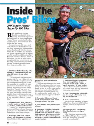 Inside The
                                                                                                                       5




Pros’ Bikes
JHK’s new Fisher
Superfly 100 29er

R
         ight after Jeremy Horgan-
         Kobelski won the 2009 Cross-
         Country National Championship,
we asked him if we could shoot him for
“Inside.” To our surprise, he offered a
counterproposal. He wanted us to show
off his new bike instead.
   We weren’t so sure this was a good
deal, until we saw the bike he was talk-
ing about. It was a 2010, full-suspension,
carbon fiber Superfly 100 29er. Jeremy
told us that he liked this bike more than
the hardtail 29er with which he had just
won his latest National Championship.
He would have raced this bike, instead of
his hardtail 29er, but he hadn’t put in
enough saddle time to work out the per-
fect setup. He assured us, however, that
this was the bike he would be racing
from this point on. Here it is:


1. 2010 Gary Fisher Superfly 100,
full-OCLV carbon fiber frame, XL
size, 4.3 inches of rear-wheel
travel.                                                                                                   17
   “This is definitely the best full-sus-                                                    20
pension bike I’ve ever ridden. It is an
incredible bike for everything from all-       up tubeless with Stan’s Racing              7. RockShox Monarch three-posi-
day riding to World Cup-level racing.          Sealant.                                    tion, custom-platform shock,
I’m amazed at its versatility. In many            “The new Bontrager tires have made       currently tuned for 4.3 inches of
situations, it climbs better than my           a big difference in switching over com-     travel, set to the “B” tune option.
hardtail, and on descents it is simply         pletely to the 29-inch platform. They’re       “I run the shock at 160 psi and usu-
incredible. The ABP rear pivot is              almost as light as 26-inch tires, and the   ally leave it in the mid-gate position for
                                               traction is so much better. The XR1         both racing and training.”
absolutely amazing at isolating pedal-
                                               and 29-0 are incredible in loose and
ing input and keeping the rear wheel
                                               dry conditions. For muddy races, I’ll       8. Cane Creek Frustum ZS thread-
glued to the ground in cornering and           step up to the more aggressive 29-3’s.”     less headset, 1-1/8-inch top bear-
under braking. A big shout-out to Brad                                                     ing, 1.5-inch bottom.
P. and Big Ned at Fisher for a sweet           4. Bontrager RXL stem, 90mm
bike.”                                         reach, 17-degree rise. Stem is run          9. Avid XX disc brakes.
                                               inverted to lower the bars.                    “The new Avid brakes are so power-
2. 2009 RockShox Reba 29er fork,                                                           ful that I can always use a 140-millime-
with 3.9 inches of travel, hydraulic           5. Fizik Tundra seat, custom color          ter rotor, even on the big-wheeled
XX lockout, and tapered steer tube.            scheme.                                     bike.”
  “I run my fork with lower negative
pressure and faster rebound than many          6. Bontrager XXX Lite Carbon 29-            10. Bontrager XXX Lite Carbon
people, as I like the stiffer initial stroke   inch wheels, with Bontrager cen-            Riser handlebar, seven-degree
and positive feel of faster rebound.”          terlock hubs and DT Swiss center-           sweep.
                                               lock adapters. Wheels were rebuilt             “I like riser bars, not so much for
3. Bontrager XR1 Team Edition                  with DT Swiss Revolution spokes,            the additional height (I use a negative
(front) and Bontrager 29-0 (rear)              saving 4.23 ounces compared to the          stem), but because the additional
tires. Both are tube-type tires set            stock wheelset.                             sweep is so comfortable.”

92   www.mbaction.com
 