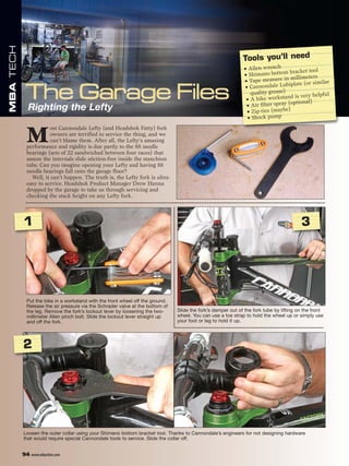 MBA TECH




                                                                                                              Tools you’ll need
                                                                                                               • Allen wrench
                                                                                                                                    bracket tool
                                                                                                               • Shimano bottom illimeters
                                                                                                               • Tape m   easure in m               r
                                                                                                                                  biplate (or simila
                                                                                                               • Cannondale Lu
                                                                                                                  quality grease)                    l
                                                                                                                                   nd is very helpfu
                                                                                                                • A bike worksta          nal)
                                                                                                                                   (optio
             Righting the Lefty                                                                                 • Air filter spray
                                                                                                                • Zip-ties (maybe)
                                                                                                                • Shock pump



             M
                       ost Cannondale Lefty (and Headshok Fatty) fork
                       owners are terrified to service the thing, and we
                       can’t blame them. After all, the Lefty’s amazing
             performance and rigidity is due partly to the 88 needle
             bearings (sets of 22 sandwiched between four races) that
             assure the internals slide stiction-free inside the stanchion
             tube. Can you imagine opening your Lefty and having 88
             needle bearings fall onto the garage floor?
               Well, it can’t happen. The truth is, the Lefty fork is ultra-
             easy to service. Headshok Product Manager Drew Hanna
             dropped by the garage to take us through servicing and
             checking the stack height on any Lefty fork.




           1                                                                                                                             3




             Put the bike in a workstand with the front wheel off the ground.
             Release the air pressure via the Schrader valve at the bottom of
             the leg. Remove the fork’s lockout lever by loosening the two-     Slide the fork’s damper out of the fork tube by lifting on the front
             millimeter Allen pinch bolt. Slide the lockout lever straight up   wheel. You can use a toe strap to hold the wheel up or simply use
             and off the fork.                                                  your foot or leg to hold it up.




           2




           Loosen the outer collar using your Shimano bottom bracket tool. Thanks to Cannondale’s engineers for not designing hardware
           that would require special Cannondale tools to service. Slide the collar off.


           94 www.mbaction.com
 