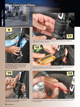 MBA TECH




                 9

                                                                                                                                   11
                                                            Slide the boot back up. Be sure to overlap with the air filter boot. Tighten the
                                                            band clamp or replace the zip tie.




                                                                 12




           The leg shouldn’t be very dirty if your fork
           boot is in good shape. If it is dirty, wipe it
           clean. Lift the wheel up and down a few          Above the fork boot is a rubber sleeve with a foam filter inside. A bonus tip is to
           times and wipe it again.                         pull the clamp off the top of the sleeve to access the filter.



                10                                                                                                                  13




           Now the fun part. Wipe grease on the four        Pull the sleeve away and spray a small amount of air filter oil (available from any
           flat surfaces of the fork leg.                   motorcycle store).

           96   www.mbaction.com
 