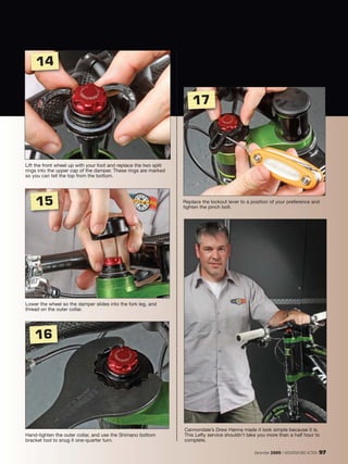 14


                                                                       17




Lift the front wheel up with your foot and replace the two split
rings into the upper cap of the damper. These rings are marked
so you can tell the top from the bottom.




    15                                                             Replace the lockout lever to a position of your preference and
                                                                   tighten the pinch bolt.




Lower the wheel so the damper slides into the fork leg, and
thread on the outer collar.




    16




                                                                   Cannondale’s Drew Hanna made it look simple because it is.
Hand-tighten the outer collar, and use the Shimano bottom          This Lefty service shouldn’t take you more than a half hour to
bracket tool to snug it one-quarter turn.                          complete.

                                                                                                   December 2009 / MOUNTAIN BIKE ACTION   97
 