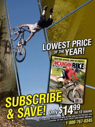 OWEHST !
          L OF T E   PRICE
                   YEAR




SUBSCRIBE 9
                9
& SAVE! Only $14
            UBSCRIBE T
                                 BIKE ACTIO
                                               for 12 isAGues
                       O MOUNTAIN YOUR CREDIT CARD
                                                        s
                                                          E PAID
                                                       HE POST
                                            N SEND IN T ADY AND CALL:
                                                       RE


                                        00-767-0345
       TO S                  R HAV E
                   COUPON, O
                                     1-8
 