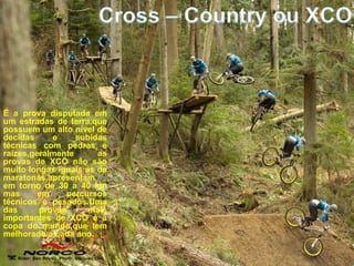 É a prova disputada em
um estradas de terra,que
possuem um alto nível de
decidas     e     subidas
técnicas com pedras e
raízes,geralmente      as
provas de XCO não são
muito longas iguais as de
maratonas,apresentam
em torno de 30 a 40 km
mas      em    percursos
técnicos e pesados.Uma
das      provas      mais
importantes de XCO é a
copa do mundo,que tem
melhorado a cada ano.
 