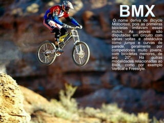O nome deriva de Bicycle
Motocross, pois as primeiras
bicicletas imitavam essas
motos. As provas são
disputadas em circuito com
várias voltas e obstáculos
como jumps e curvas de
parede,      geralmente    por
competidores muito jovens,
com bicicletas menores, de
aro      20".    Há     outras
modalidades relacionadas ao
BMX, como por exemplo
Vertical e Freestyle.
 
