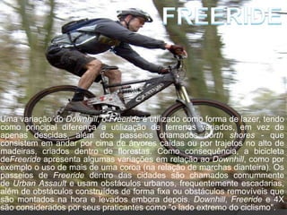 Uma variação do Downhill, o Freeride é utilizado como forma de lazer, tendo
como principal diferença a utilização de terrenos variados, em vez de
apenas descidas, além dos passeios chamados north shores - que
consistem em andar por cima de árvores caídas ou por trajetos no alto de
madeiras, criados dentro de florestas. Como consequência, a bicicleta
deFreeride apresenta algumas variações em relação ao Downhill, como por
exemplo o uso de mais de uma coroa (na relação de marchas dianteira). Os
passeios de Freeride dentro das cidades são chamados comummente
de Urban Assault e usam obstáculos urbanos, frequentemente escadarias,
além de obstáculos construídos de forma fixa ou obstáculos removíveis que
são montados na hora e levados embora depois. Downhill, Freeride e 4X
são considerados por seus praticantes como "o lado extremo do ciclismo".
 
