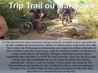 É o tipo de prova em que o percurso é longo e leva de um ponto a outro, que pode ser
   ou não o mesmo do início da prova. Sendo no mesmo ponto, você só dá uma volta.
    Tem o nome Trip Trail porque é praticamente uma viagem por trilhas e estradas de
    terra. Quando o percurso é bem longo, pode ser chamado também de Maratona e
         chega a levar dois ou até três dias. Exemplos nacionais de provas dessa
    modalidade são o Big Biker e o MTB Trip Trail Ecomotion. Esse tipo de prova pode
          compor uma das modalidades de um rali, sendo as outras com veículos
        automotores - como é o caso do Cerapió. Outras vezes, uma prova de Trip
      Trail compõe um dos trechos de uma Corrida de Aventura, como por exemplo o
       Ecomotion Pro. As trilhas feitas por lazer pelos entusiastas do Mountain Bike
                      costumam ter a característica de um trip trail..
 