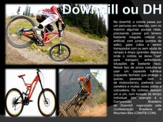 No downhill, o ciclista passa por
um percurso em descida, com no
máximo algumas poucas retas,
precisando passar por terreno
bastante irregular, natural ou
artificial, com jumps (pontos de
salto), gaps (vãos a serem
transpostos com ou sem ajuda de
rampa) e drops (grandes degraus
onde o ciclista se deixa "cair"
para       transpor),    enfrentando
situações de bastante risco.
Nesse tipo de prova costuma-se
usar um capacete full-face
(capacete fechado que protege o
queixo,       parecido      com       o
de motociclismo), joelheira com
caneleira e muitas vezes colete e
cotoveleira. Os ciclistas descem
um a um, com tomada de tempo
individual. Um exemplo é o
Campeonato                   Brasileiro
de Downhill, organizado pela
Confederação          Brasileira    de
Mountain Bike (CBMTB.COM).
 