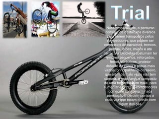 Nessa modalidade, o percurso
 consiste de obstáculos diversos
   para serem transpostos pelos
   competidores, que podem ser
compostos de cavaletes, troncos,
    pedras, latões, muros e até
carros. As bicicletas costumam ter
  quadros pequenos, reforçados,
     freios hidráulicos, protetor
  debaixo da coroa e pneus mais
 vazios, principalmente o traseiro,
 que além de mais vazio não tem
câmara, é mais largo e composto
de uma borracha bem mole, para
aumentar o grip. Os competidores
    começam com determinada
   pontuação e perdem pontos a
 cada vez que tocam o chão com
           algum dos pés.
 