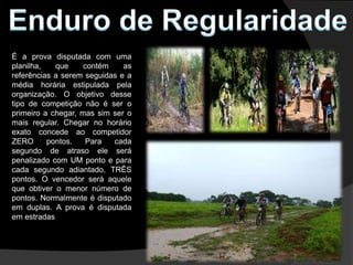 É a prova disputada com uma
planilha,   que     contém    as
referências a serem seguidas e a
média horária estipulada pela
organização. O objetivo desse
tipo de competição não é ser o
primeiro a chegar, mas sim ser o
mais regular. Chegar no horário
exato concede ao competidor
ZERO      pontos.    Para  cada
segundo de atraso ele será
penalizado com UM ponto e para
cada segundo adiantado, TRÊS
pontos. O vencedor será aquele
que obtiver o menor número de
pontos. Normalmente é disputado
em duplas. A prova é disputada
em estradas
 