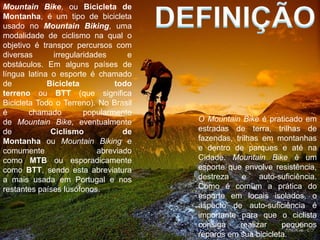 Mountain Bike, ou Bicicleta de
Montanha, é um tipo de bicicleta
usado no Mountain Biking, uma
modalidade de ciclismo na qual o
objetivo é transpor percursos com
diversas       irregularidades      e
obstáculos. Em alguns países de
língua latina o esporte é chamado
de           Bicicleta          todo
terreno ou BTT (que significa
Bicicleta Todo o Terreno). No Brasil
é       chamado         popularmente
de Mountain Bike, eventualmente         O Mountain Bike é praticado em
de            Ciclismo             de   estradas de terra, trilhas de
Montanha ou Mountain Biking e           fazendas, trilhas em montanhas
comumente                   abreviado   e dentro de parques e até na
como MTB ou esporadicamente             Cidade. Mountain Bike é um
como BTT, sendo esta abreviatura        esporte que envolve resistência,
a mais usada em Portugal e nos          destreza    e     auto-suficiência.
restantes países lusófonos.             Como é comum a prática do
                                        esporte em locais isolados, o
                                        aspecto de auto-suficiência é
                                        importante para que o ciclista
                                        consiga     realizar    pequenos
                                        reparos em sua bicicleta.
 