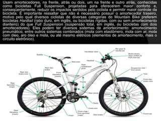 Usam amortecedores, na frente, atrás ou dois, um na frente e outro atrás, conhecidas
como bicicletas Full Suspension, projetadas para oferecerem maior conforto e,
conseqüentemente, reduzir os impactos sentidos pelo ciclista e permitir maior controle da
bicicleta. É importante ressaltar que não é necessário possuir o amortecedor traseiro,
motivo pelo qual diversos ciclistas de diversas categorias do Mountain Bike preferem
bicicletas Hardtail (rabo duro, em inglês, ou bicicletas rígidas, com ou sem amortecimento
dianteiro) do que Full Suspension (suspensão total, em inglês, ou bicicletas com dois
amortecedores). Eles podem ter diversos sistemas de amortecimento: amortecimento
pneumático, entre outros sistemas combinados (mola com elastômero, mola com ar, mola
com óleo, aro óleo e mola, ou até mesmo elétricos (elementos de amortecimento, mais o
circuito eletrônico).
 