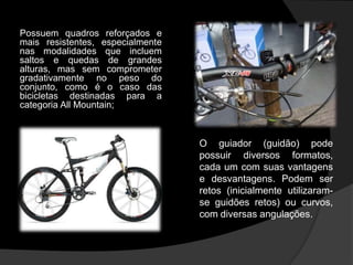 Possuem quadros reforçados e
mais resistentes, especialmente
nas modalidades que incluem
saltos e quedas de grandes
alturas, mas sem comprometer
gradativamente no peso do
conjunto, como é o caso das
bicicletas destinadas para a
categoria All Mountain;



                                  O guiador (guidão) pode
                                  possuir diversos formatos,
                                  cada um com suas vantagens
                                  e desvantagens. Podem ser
                                  retos (inicialmente utilizaram-
                                  se guidões retos) ou curvos,
                                  com diversas angulações.
 