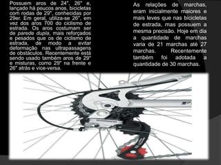 Possuem aros de 24", 26" e,          As relações de marchas,
lançado há poucos anos, bicicletas
com rodas de 29", conhecidas por     eram inicialmente maiores e
29er. Em geral, utiliza-se 26", em   mais leves que nas bicicletas
vez dos aros 700 do ciclismo de      de estrada, mas possuem a
estrada. Os aros costumam ser
de parede dupla, mais reforçados     mesma precisão. Hoje em dia
e pesados que os de ciclismo de      a quantidade de marchas
estrada, de modo a evitar            varia de 21 marchas até 27
deformação nas ultrapassagens
de obstáculos. Recentemente está     marchas.      Recentemente
sendo usado também aros de 29"       também foi adotada a
e misturas, como 29" na frente e     quantidade de 30 marchas.
26" atrás e vice-versa.
 
