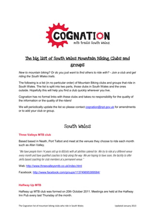The Cognation list of mountain biking clubs who ride in South Wales Updated October 2013
The big list of South Wales Mountain Biking Clubs and
groups
New to mountain biking? Or do you just want to find others to ride with? - Join a club and get
riding the South Wales trails.
The following is a list (in no particular order) of Mountain Biking clubs and groups that ride in
South Wales. The list is split into two parts, those clubs in South Wales and the ones
outside. Hopefully this will help you find a club quickly wherever you live.
Cognation has no formal links with these clubs and takes no responsibility for the quality of
the information or the quality of the riders!
We will periodically update the list so please contact cognation@npt.gov.uk for amendments
or to add your club or group.
South Wales
Three Valleys MTB club
Based based in Neath, Port Talbot and meet at the venues they choose to ride each month
such as Afan Valley.
“We have people from 14 years old up to 60(ish) with all abilities catered for. We try to ride at a different venue
every month and have qualified coaches to help along the way. We are hoping to have soon, the facility to offer
skills based coaching for club members at a permanent venue.”
Web: http://www.threevalleysmtb.co.uk/index.html
Facebook: http://www.facebook.com/groups/113749695389584/
Halfway Up MTB
Halfway up MTB club was formed on 20th October 2011. Meetings are held at the Halfway
Inn Pub every last Thursday of the month.
 