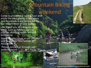 Mountain Biking
                                weekend
Come to a weekend cycling tour and
enjoy the best places of Mendoza
and Neuquen. It will be guided by
our expert team of tour guides.
 We’ll give you all equipment you
need, such as helmet, cycling
clothes, drinking water and aid
assistance.
You only need to go to our offices
and sing up for free before 30th
November.
 Please contact us through our
website below.




                                     www.mountainbikingweekend.com
 