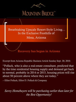 Breathtaking Upscale Resort-Style Living… In the Exclusive Foothills of  Mesa, Arizona  Recovery has begun in Arizona Excerpt from Arizona Republic Business Article Sunday Sept. 20, 2010. “ Pollack, who is also a real-estate consultant, predicted that by the time residential housing supply and demand get back to normal, probably in 2014 or 2015, housing prices will rise about 50 percent above where they are today.”  -- Elliot Pollack, Elliot D. Pollack & Company Savvy Homebuyers will be purchasing earlier than later for the Best Opportunity! 