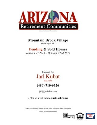 Arizona Retirement Communities

Mountain Brook Village
Gold Canyon, AZ.

Pending & Sold Homes
January 1st 2013 – October 22nd 2013

Prepared By:

Jarl Kubat
REALTOR®

(480) 710-6326
jarl@ jarlkubat.com

(Please Visit: www.JustJarl.com)

*Note: Attached list of pending and sold homes had various broker participation.
55 Plus Retirement Community

 
