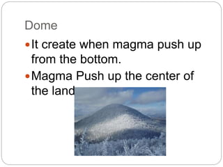 Dome
It create when magma push up
from the bottom.
Magma Push up the center of
the land.