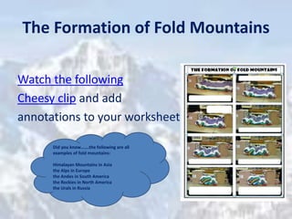 The Formation of Fold Mountains
Watch the following
Cheesy clip and add
annotations to your worksheet
Did you know…….the following are all
examples of fold mountains:
Himalayan Mountains in Asia
the Alps in Europe
the Andes in South America
the Rockies in North America
the Urals in Russia
 