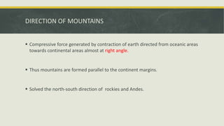DIRECTION OF MOUNTAINS
 Compressive force generated by contraction of earth directed from oceanic areas
towards continental areas almost at right angle.
 Thus mountains are formed parallel to the continent margins.
 Solved the north-south direction of rockies and Andes.
 