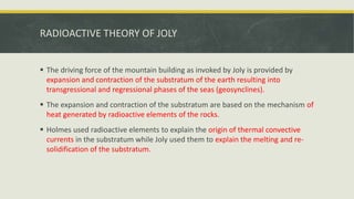 RADIOACTIVE THEORY OF JOLY
 The driving force of the mountain building as invoked by Joly is provided by
expansion and contraction of the substratum of the earth resulting into
transgressional and regressional phases of the seas (geosynclines).
 The expansion and contraction of the substratum are based on the mechanism of
heat generated by radioactive elements of the rocks.
 Holmes used radioactive elements to explain the origin of thermal convective
currents in the substratum while Joly used them to explain the melting and re-
solidification of the substratum.
 