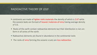RADIOACTIVE THEORY OF JOLY
 continents are made of lighter sialic materials the density of which is 2.67 while
the oceanic beds are formed of heavier materials of sima having average density
of 3.0.
 Rocks of the earth contain radioactive elements but their distribution is not uni-
form in all zones of the earth.
 Radioactive elements are found in abundance in the continental rocks
 The rocks of sima forming the oceanic crusts are less radioactive.
 