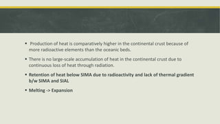  Production of heat is comparatively higher in the continental crust because of
more radioactive elements than the oceanic beds.
 There is no large-scale accumulation of heat in the continental crust due to
continuous loss of heat through radiation.
 Retention of heat below SIMA due to radioactivity and lack of thermal gradient
b/w SIMA and SIAL
 Melting -> Expansion
 
