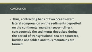 CONCLUSION
 Thus, contracting beds of two oceans exert
lateral compression on the sediments deposited
on the continental margins (geosynclines),
consequently the sediments deposited during
the period of transgressional sea are squeezed,
buckled and folded and thus mountains are
formed.
 