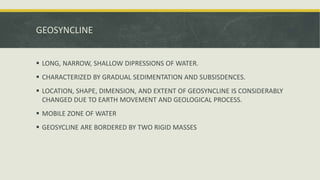 GEOSYNCLINE
 LONG, NARROW, SHALLOW DIPRESSIONS OF WATER.
 CHARACTERIZED BY GRADUAL SEDIMENTATION AND SUBSISDENCES.
 LOCATION, SHAPE, DIMENSION, AND EXTENT OF GEOSYNCLINE IS CONSIDERABLY
CHANGED DUE TO EARTH MOVEMENT AND GEOLOGICAL PROCESS.
 MOBILE ZONE OF WATER
 GEOSYCLINE ARE BORDERED BY TWO RIGID MASSES
 