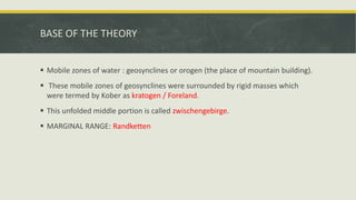 BASE OF THE THEORY
 Mobile zones of water : geosynclines or orogen (the place of mountain building).
 These mobile zones of geosynclines were surrounded by rigid masses which
were termed by Kober as kratogen / Foreland.
 This unfolded middle portion is called zwischengebirge.
 MARGINAL RANGE: Randketten
 