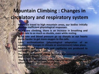 Mountain Climbing : Changes in
circulatory and respiratory system
•
•
•
•
•
•
•

When we travel to high mountain areas, our bodies initially
develop inefficient physiological responses.
As we are climbing, there is an increase in breathing and
heart rate to as much as double, even while resting.
Pulse rate and blood pressure go up sharply as our hearts
pump harder to get more oxygen to the cells.
Later, acclimatization (physiological adaptation of an
organism to changes in climate or environment) takes place.
Additional red blood cells and capillaries are produced to
carry more oxygen.
The lungs increase in size to facilitate the osmosis of oxygen
and carbon dioxide.
There is also an increase in the vascular network of muscles
which enhances the transfer of gases.

 