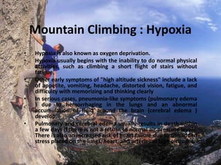 Mountain Climbing : Hypoxia
•
•
•
•

•

Hypoxia is also known as oxygen deprivation.
Hypoxia usually begins with the inability to do normal physical
activities, such as climbing a short flight of stairs without
fatigue.
Other early symptoms of "high altitude sickness" include a lack
of appetite, vomiting, headache, distorted vision, fatigue, and
difficulty with memorizing and thinking clearly
In serious cases, pneumonia-like symptoms (pulmonary edema
) due to hemorrhaging in the lungs and an abnormal
accumulation of fluid around the brain (cerebral edema )
develop.
Pulmonary and cerebral edema usually results in death within
a few days if there is not a return to normal air pressure levels.
There is also an increased risk of heart failure due to the added
stress placed on the lungs, heart, and arteries at high altitudes.

 