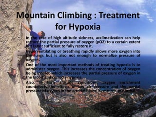 Mountain Climbing : Treatment
for Hypoxia
•
•
•

•

In the case of high altitude sickness, acclimatization can help
restore the partial pressure of oxygen (pO2) to a certain extent
but is not sufficient to fully restore it.
Hyperventilating or breathing rapidly allows more oxygen into
the lungs but is also not enough to normalize pressure of
oxygen.
One of the most important methods of treating hypoxia is to
administer oxygen. This increases the concentration of oxygen
being inhaled which increases the partial pressure of oxygen in
the blood and corrects hypoxia.
Also, in high altitude conditions, oxygen enrichment
counteracts the effects of low air pressure and the partial
pressure of oxygen in the arterial blood is restored to normal.

 