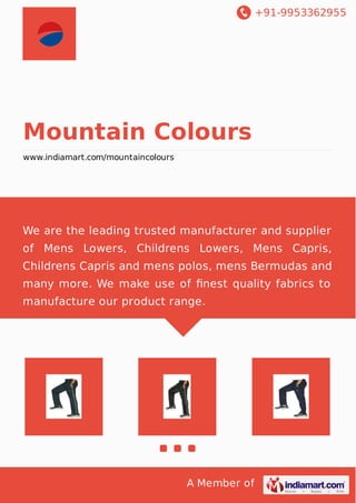 +91-9953362955
A Member of
Mountain Colours
www.indiamart.com/mountaincolours
We are the leading trusted manufacturer and supplier
of Mens Lowers, Childrens Lowers, Mens Capris,
Childrens Capris and mens polos, mens Bermudas and
many more. We make use of ﬁnest quality fabrics to
manufacture our product range.
 