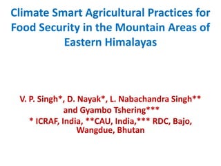 Climate Smart Agricultural Practices for
Food Security in the Mountain Areas of
Eastern Himalayas
V. P. Singh*, D. Nayak*, L. Nabachandra Singh**
and Gyambo Tshering***
* ICRAF, India, **CAU, India,*** RDC, Bajo,
Wangdue, Bhutan
 