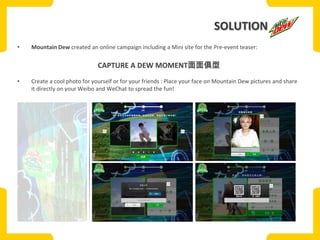 SOLUTION
•

Mountain Dew created an online campaign including a Mini site for the Pre-event teaser:

CAPTURE A DEW MOMENT面面俱型
•

Create a cool photo for yourself or for your friends : Place your face on Mountain Dew pictures and share
it directly on your Weibo and WeChat to spread the fun!

 
