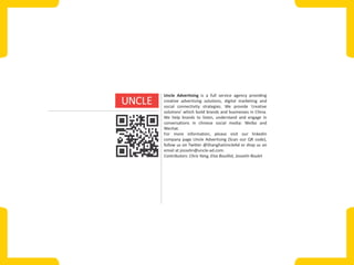 Uncle Advertising is a full service agency providing
creative advertising solutions, digital marketing and
social connectivity strategies. We provide ‘creative
solutions’ which build brands and businesses in China.
We help brands to listen, understand and engage in
conversations in chinese social media: Weibo and
Wechat.
For more information, please visit our linkedin
company page Uncle Advertising (Scan our QR code),
follow us on Twitter @ShanghaiUncleAd or drop us an
email at josselin@uncle-ad.com.
Contributors: Chris Yang, Elsa Bouillot, Josselin Roulet

 