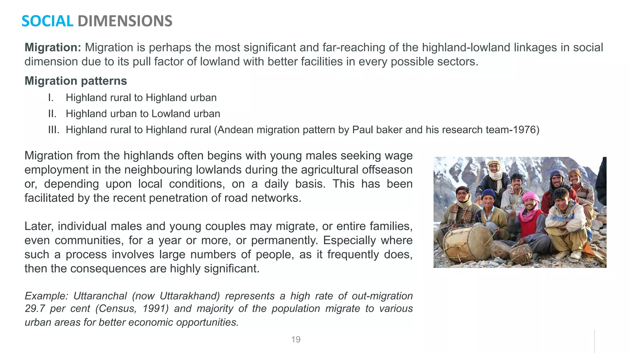 19
Migration: Migration is perhaps the most significant and far-reaching of the highland-lowland linkages in social
dimension due to its pull factor of lowland with better facilities in every possible sectors.
Migration patterns
I. Highland rural to Highland urban
II. Highland urban to Lowland urban
III. Highland rural to Highland rural (Andean migration pattern by Paul baker and his research team-1976)
SOCIAL DIMENSIONS
Migration from the highlands often begins with young males seeking wage
employment in the neighbouring lowlands during the agricultural offseason
or, depending upon local conditions, on a daily basis. This has been
facilitated by the recent penetration of road networks.
Later, individual males and young couples may migrate, or entire families,
even communities, for a year or more, or permanently. Especially where
such a process involves large numbers of people, as it frequently does,
then the consequences are highly significant.
Example: Uttaranchal (now Uttarakhand) represents a high rate of out-migration
29.7 per cent (Census, 1991) and majority of the population migrate to various
urban areas for better economic opportunities.
 